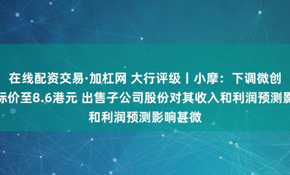 在线配资交易·加杠网 大行评级丨小摩：下调微创医疗目标价至8.6港元 出售子公司股份对其收入和利润预测影响甚微