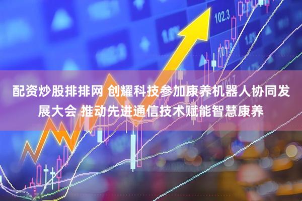 配资炒股排排网 创耀科技参加康养机器人协同发展大会 推动先进通信技术赋能智慧康养