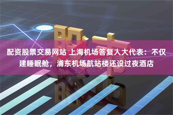 配资股票交易网站 上海机场答复人大代表：不仅建睡眠舱，浦东机场航站楼还设过夜酒店
