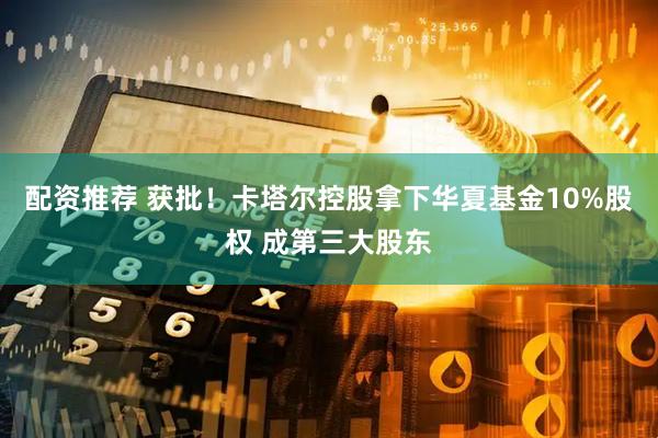 配资推荐 获批！卡塔尔控股拿下华夏基金10%股权 成第三大股东