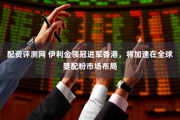 配资评测网 伊利金领冠进军香港，将加速在全球婴配粉市场布局