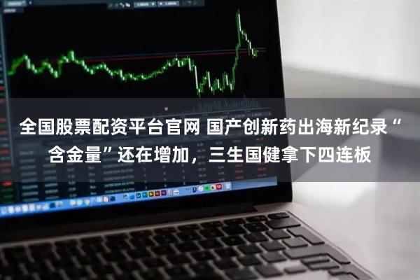 全国股票配资平台官网 国产创新药出海新纪录“含金量”还在增加，三生国健拿下四连板