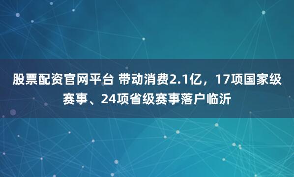 股票配资官网平台 带动消费2.1亿，17项国家级赛事、24项省级赛事落户临沂