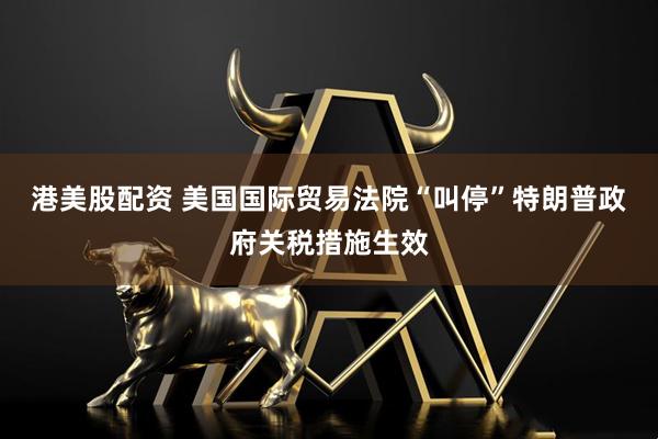 港美股配资 美国国际贸易法院“叫停”特朗普政府关税措施生效
