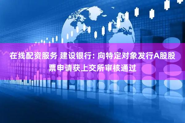 在线配资服务 建设银行: 向特定对象发行A股股票申请获上交所审核通过
