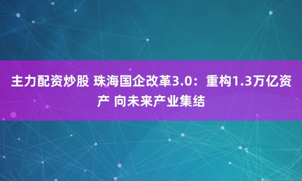 主力配资炒股 珠海国企改革3.0：重构1.3万亿资产 向未来产业集结