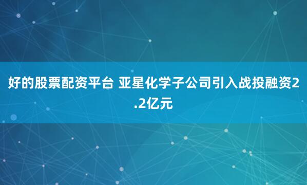 好的股票配资平台 亚星化学子公司引入战投融资2.2亿元