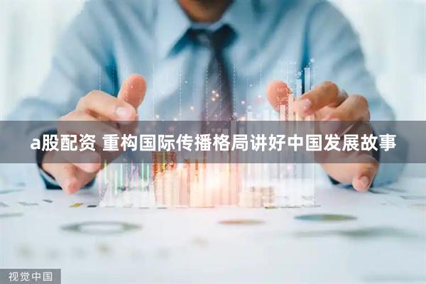 a股配资 重构国际传播格局讲好中国发展故事