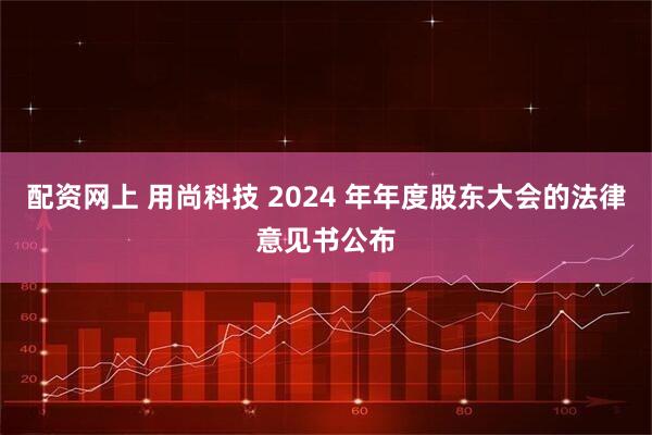 配资网上 用尚科技 2024 年年度股东大会的法律意见书公布