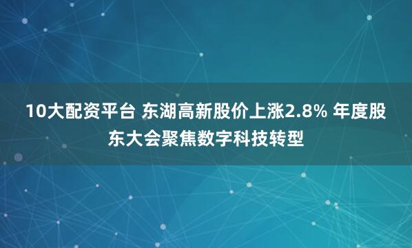 10大配资平台 东湖高新股价上涨2.8% 年度股东大会聚焦数字科技转型