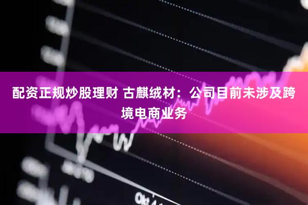 配资正规炒股理财 古麒绒材：公司目前未涉及跨境电商业务