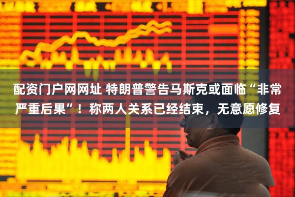 配资门户网网址 特朗普警告马斯克或面临“非常严重后果”！称两人关系已经结束，无意愿修复