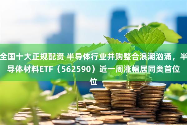 全国十大正规配资 半导体行业并购整合浪潮汹涌，半导体材料ETF（562590）近一周涨幅居同类首位
