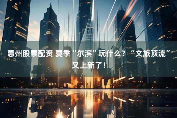 惠州股票配资 夏季“尔滨”玩什么？“文旅顶流”又上新了！
