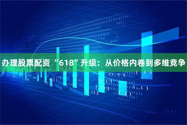 办理股票配资 “618”升级：从价格内卷到多维竞争