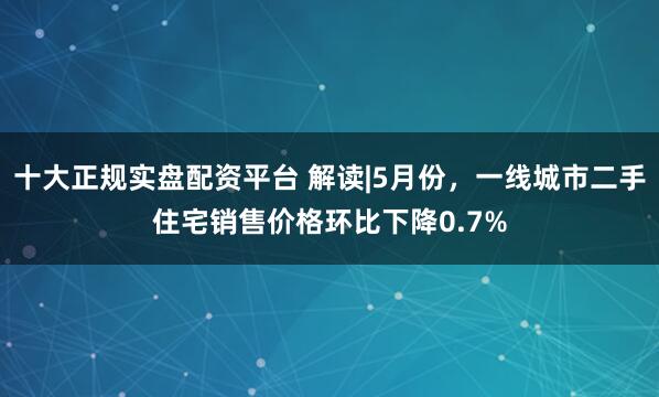 十大正规实盘配资平台 解读|5月份，一线城市二手住宅销售价格环比下降0.7%