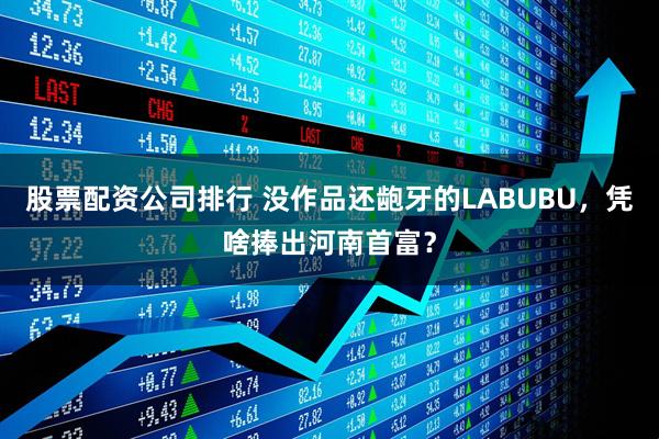 股票配资公司排行 没作品还龅牙的LABUBU，凭啥捧出河南首富？