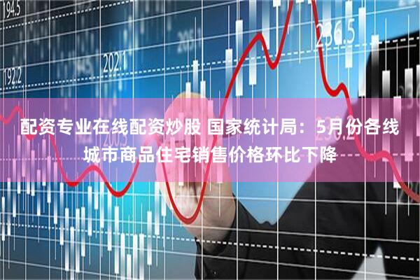 配资专业在线配资炒股 国家统计局：5月份各线城市商品住宅销售价格环比下降