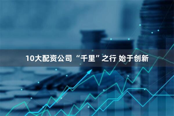10大配资公司 “千里”之行 始于创新