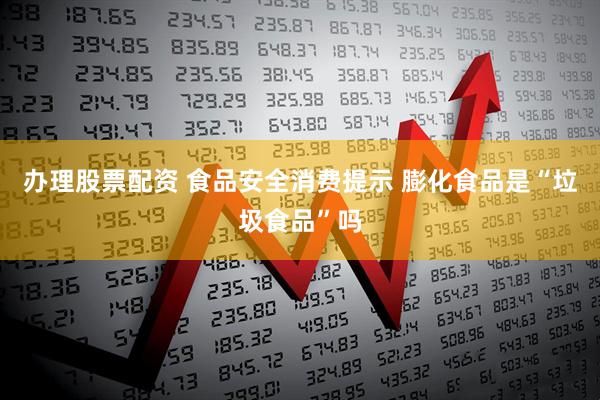 办理股票配资 食品安全消费提示 膨化食品是“垃圾食品”吗