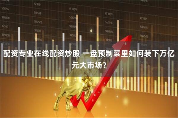 配资专业在线配资炒股 一盘预制菜里如何装下万亿元大市场？