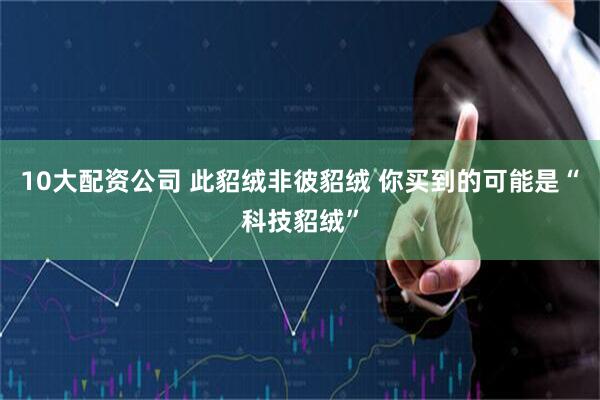 10大配资公司 此貂绒非彼貂绒 你买到的可能是“科技貂绒”