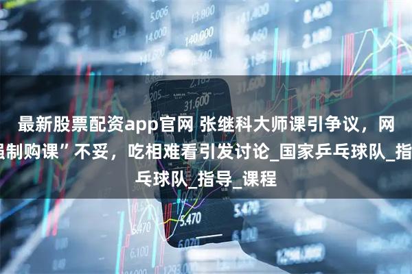 最新股票配资app官网 张继科大师课引争议，网友称“强制购课”不妥，吃相难看引发讨论_国家乒乓球队_指导_课程
