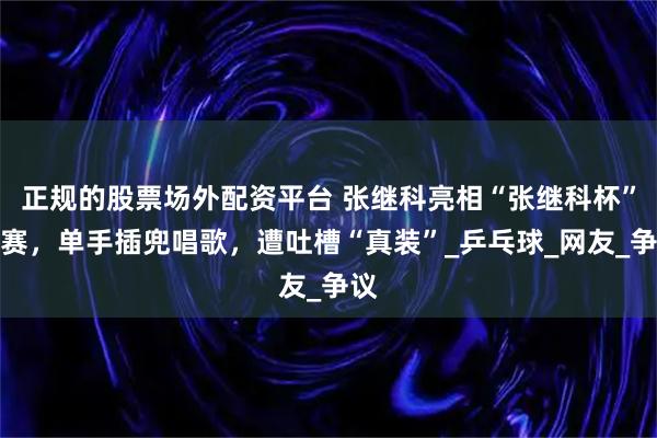正规的股票场外配资平台 张继科亮相“张继科杯”比赛，单手插兜唱歌，遭吐槽“真装”_乒乓球_网友_争议
