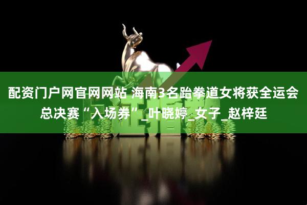 配资门户网官网网站 海南3名跆拳道女将获全运会总决赛“入场券”_叶晓婷_女子_赵梓廷